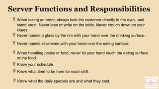 9
Server Functions and Responsibilities
 When taking an order, always look the customer directly in the eyes, and
stand erect. Never lean or write on the table. Never crouch down on your
knees.
 Never handle a glass by the rim with your hand over the drinking surface.
 Never handle silverware with your hand over the eating surface.
 When handling plates or food, never let your hand touch the eating surface
or the food.
 Know your schedule.
 Know what time to be here for each shift.
 Know what the daily specials are and what they cost.
 