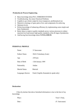 Production & Process Engineering.
 Basic knowledge about PLC, EMBEDED SYSTEM
 Troubleshooting the minor Electrical Problems
 Capable to give better output by lower manpower, problematical raw
 Material in shortage of spare parts of m/c and components for achieving
 Optimum levels.
 Perfect knowledge of enhancing efficiency by implementing some simple and
basic fundaments.
 Better ideas to improve quality standards across various processes to reduce
rejection level and ensure high quality standards at the all stage of production.
 And having best knowledge about T.P.M ,GMP,5S
PERSONAL PROFILE
Name : V Saravanan
Fathers Name : Mr K Veluchamy (Late)
Age : 26Years
Date of Birth : 12th January 1989
Nationality : Indian
Marital Status :Married
Languages Known :Tamil, English, Kannada (to speak only)
Declaration
I Here by declare that above furnished information is true to the best of my
knowledge.
Place : Your’s Truly,
Date : (V. Saravanan)
 