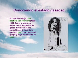 Conociendo el estado gaseoso
• El científico Belga Jan
Baptista Van Helmont (1580-
1644) fue el primero en
reconocer la existencia de
gases distintos del aire
atmosférico. Él invento la
palabra “gas” que deriva del
griego y cuyo significado es
caos.
 