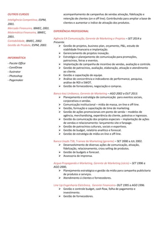 OUTROS CURSOS
Inteligência Competitiva, ESPM,
2001.
Mercado Financeiro, IBMEC, 2001.
Matemática Financeira, IBMEC,
2001.
Contabilidade, IBMEC, 2002.
Gestão de Produto, ESPM, 2002.
INFORMÁTICA
- Pacote Office
- CorelDraw
- Ilustrator
- Photoshop
- Pagemaker
acompanhamento de campanhas de vendas ativação, fidelização e
retenção de clientes (on e off line). Contribuindo para ampliar a base de
clientes e aumentar o índice de ativação dos produtos.
EXPERIÊNCIA PROFISSIONAL
Agência EA Comunicação, Gerente de Marketing e Projetos – SET 2014 a
Presente.
 Gestão de projetos, business plan, orçamento, P&L, estudo de
viabilidade financeira e implantação.
 Gerenciamento de projetos inovação.
 Estratégia e planejamento de comunicação para promoções,
patrocínios, feiras e eventos.
 Implantação de campanha de incentivo de vendas, avaliação e controle.
 Gestão de patrocínios, avaliação, elaboração, ativação e atendimento
ao cliente.
 Gestão e capacitação de equipe.
 Análise de concorrência e indicadores de performance, pesquisa,
análise de ROI e SWOT.
 Gestão de fornecedores, negociação e compras.
Banco Itaú Unibanco, Gerente de Marketing – AGO 2002 a OUT 2013.
 Planejamento e estratégia de comunicação para eventos sociais,
corporativos e vendas.
 Comunicação institucional – mídia de massa, on-line e off-line.
 Gestão, formação e capacitação de time de marketing.
 Gestão de ações promocionais em ponto de venda – modelos de
agência, merchandising, experiência do cliente, palestras e ingressos.
 Gestão da comunicação dos projetos especiais – implantação de ações
de vendas e relacionamento: lançamento site e fanpage.
 Gestão de patrocínios culturais, sociais e esportivos.
 Gestão de budget, relatório analítico e forescat.
 Gestão de estratégia de mídia on-line e off-line.
Banco Lloyds TSB, Trainee de Marketing (gerente) – SET 2000 a JUL 2002.
 Desenvolvimento de diversas ações de comunicação, ativação,
fidelização, relacionamento, cross selling de produtos.
 Gestão de budgets e forecast.
 Assessoria de imprensa.
Acqua Propaganda e Marketing, Gerente de Marketing (sócio) – SET 1996 a
AGO 2000.
 Planejamento estratégico e gestão da mídia para campanha publicitaria
de produtos e serviços.
 Atendimento á clientes e fornecedores.
Line Up Engenharia Eletrônica, Gerente Financeiro- OUT 1995 a AGO 1996.
 Gestão e controle budget, cash flow, folha de pagamento e
investimento.
 Gestão de fornecedores.
 