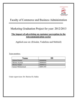 Faculty of Commerce and Business Administration
Marketing Graduation Project for year: 2012/2013
The impact of advertising on customer perception in the
telecommunication sector
Applied case on: (Etisalat, Vodafone and Mobinil)
Team members:
Name ID
Ahmed Samir 20090890
Menna Ayman 20090495
Merna Nader 20090532
Samar Mohammed 20091395
Under supervision: Dr. Sherine EL-Sakka
 