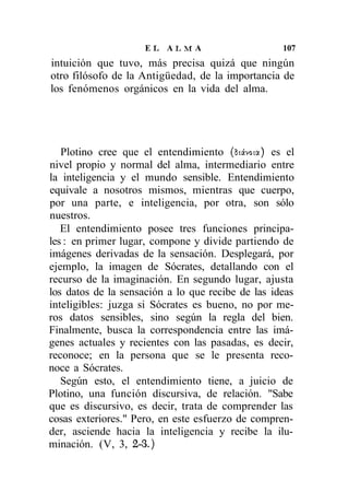 EL ALMA                       107
intuición que tuvo, más precisa quizá que ningún
otro filósofo de la Antigüedad, de la importancia de
los fenómenos orgánicos en la vida del alma.




   Plotino cree que el entendimiento (Siávota) es el
nivel propio y normal del alma, intermediario entre
la inteligencia y el mundo sensible. Entendimiento
equivale a nosotros mismos, mientras que cuerpo,
por una parte, e inteligencia, por otra, son sólo
nuestros.
   El entendimiento posee tres funciones principa-
les : en primer lugar, compone y divide partiendo de
imágenes derivadas de la sensación. Desplegará, por
ejemplo, la imagen de Sócrates, detallando con el
recurso de la imaginación. En segundo lugar, ajusta
los datos de la sensación a lo que recibe de las ideas
inteligibles: juzga si Sócrates es bueno, no por me-
ros datos sensibles, sino según la regla del bien.
Finalmente, busca la correspondencia entre las imá-
genes actuales y recientes con las pasadas, es decir,
reconoce; en la persona que se le presenta reco-
noce a Sócrates.
   Según esto, el entendimiento tiene, a juicio de
Plotino, una función discursiva, de relación. "Sabe
que es discursivo, es decir, trata de comprender las
cosas exteriores." Pero, en este esfuerzo de compren-
der, asciende hacia la inteligencia y recibe la ilu-
minación. (V, 3, 2-3.)
 