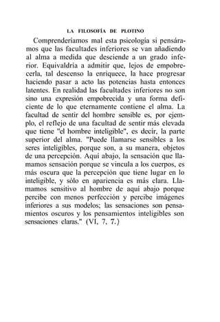 LA FILOSOFÍA DE PLOTINO

    Comprenderíamos mal esta psicología si pensára-
 mos que las facultades inferiores se van añadiendo
 al alma a medida que desciende a un grado infe-
 rior. Equivaldría a admitir que, lejos de empobre-
 cerla, tal descenso la enriquece, la hace progresar
haciendo pasar a acto las potencias hasta entonces
latentes. En realidad las facultades inferiores no son
sino una expresión empobrecida y una forma defi-
ciente de lo que eternamente contiene el alma. La
facultad de sentir del hombre sensible es, por ejem-
plo, el reflejo de una facultad de sentir más elevada
que tiene "el hombre inteligible", es decir, la parte
superior del alma. "Puede llamarse sensibles a los
seres inteligibles, porque son, a su manera, objetos
de una percepción. Aquí abajo, la sensación que lla-
mamos sensación porque se vincula a los cuerpos, es
más oscura que la percepción que tiene lugar en lo
inteligible, y sólo en apariencia es más clara. Lla-
mamos sensitivo al hombre de aquí abajo porque
percibe con menos perfección y percibe imágenes
inferiores a sus modelos; las sensaciones son pensa-
mientos oscuros y los pensamientos inteligibles son
sensaciones claras." (VI, 7, 7.)
 