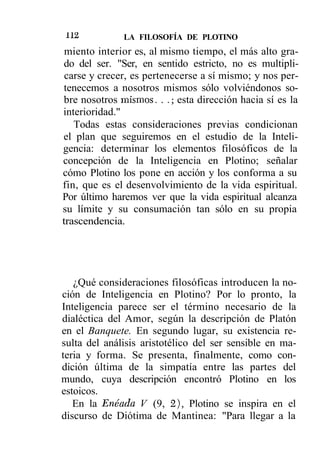 112           LA FILOSOFÍA DE PLOTINO
 miento interior es, al mismo tiempo, el más alto gra-
do del ser. "Ser, en sentido estricto, no es multipli-
 carse y crecer, es pertenecerse a sí mismo; y nos per-
tenecemos a nosotros mismos sólo volviéndonos so-
bre nosotros mismos. . .; esta dirección hacia sí es la
interioridad."
   Todas estas consideraciones previas condicionan
el plan que seguiremos en el estudio de la Inteli-
gencia: determinar los elementos filosóficos de la
concepción de la Inteligencia en Plotino; señalar
cómo Plotino los pone en acción y los conforma a su
fin, que es el desenvolvimiento de la vida espiritual.
Por último haremos ver que la vida espiritual alcanza
su límite y su consumación tan sólo en su propia
trascendencia.




   ¿Qué consideraciones filosóficas introducen la no-
ción de Inteligencia en Plotino? Por lo pronto, la
Inteligencia parece ser el término necesario de la
dialéctica del Amor, según la descripción de Platón
en el Banquete. En segundo lugar, su existencia re-
sulta del análisis aristotélico del ser sensible en ma-
teria y forma. Se presenta, finalmente, como con-
dición última de la simpatía entre las partes del
mundo, cuya descripción encontró Plotino en los
estoicos.
   En la Enéada V (9, 2), Plotino se inspira en el
discurso de Diótima de Mantinea: "Para llegar a la
 