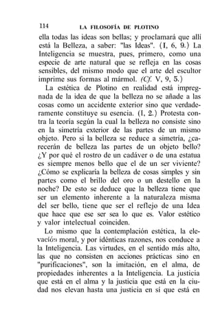 114           LA FILOSOFÍA DE PLOTINO
 ella todas las ideas son bellas; y proclamará que allí
 está la Belleza, a saber: "las Ideas". (I, 6, 9.) La
 Inteligencia se muestra, pues, primero, como una
 especie de arte natural que se refleja en las cosas
 sensibles, del mismo modo que el arte del escultor
 imprime sus formas al mármol. (Cf. V, 9, 5.)
    La estética de Plotino en realidad está impreg-
 nada de la idea de que la belleza no se añade a las
 cosas como un accidente exterior sino que verdade-
 ramente constituye su esencia. (I, 2.) Protesta con-
 tra la teoría según la cual la belleza no consiste sino
 en la simetría exterior de las partes de un mismo
 objeto. Pero si la belleza se reduce a simetría, ¿ca-
recerán de belleza las partes de un objeto bello?
 ¿Y por qué el rostro de un cadáver o de una estatua
es siempre menos bello que el de un ser viviente?
 ¿Cómo se explicaría la belleza de cosas simples y sin
partes como el brillo del oro o un destello en la
noche? De esto se deduce que la belleza tiene que
ser un elemento inherente a la naturaleza misma
del ser bello, tiene que ser el reflejo de una Idea
que hace que ese ser sea lo que es. Valor estético
y valor intelectual coinciden.
   Lo mismo que la contemplación estética, la ele-
vación moral, y por idénticas razones, nos conduce a
la Inteligencia. Las virtudes, en el sentido más alto,
las que no consisten en acciones prácticas sino en
"purificaciones", son la imitación, en el alma, de
propiedades inherentes a la Inteligencia. La justicia
que está en el alma y la justicia que está en la ciu-
dad nos elevan hasta una justicia en sí que está en
 