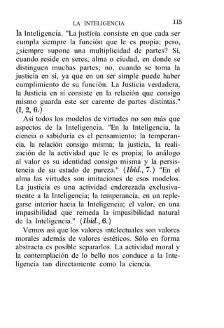 LA INTELIGENCIA                  115
la Inteligencia. "La justicia consiste en que cada ser
cumpla siempre la función que le es propia; pero,
¿siempre supone una multiplicidad de partes? Sí,
cuando reside en seres, alma o ciudad, en donde se
distinguen muchas partes; no, cuando se toma la
justicia en sí, ya que en un ser simple puede haber
cumplimiento de su función. La Justicia verdadera,
la Justicia en sí consiste en la relación que consigo
mismo guarda este ser carente de partes distintas."
(1,2,6.)
   Así todos los modelos de virtudes no son más que
aspectos de la Inteligencia. "En la Inteligencia, la
ciencia o sabiduría es el pensamiento; la temperan-
cia, la relación consigo misma; la justicia, la reali-
zación de la actividad que le es propia; lo análogo
al valor es su identidad consigo misma y la persis-
tencia de su estado de pureza." (Ibid., 7.) "En el
alma las virtudes son imitaciones de esos modelos.
La justicia es una actividad enderezada exclusiva-
mente a la Inteligencia; la temperancia, en un reple-
garse interior hacia la Inteligencia; el valor, en una
impasibilidad que remeda la impasibilidad natural
de la Inteligencia." (Ibid., 6.)
   Vemos así que los valores intelectuales son valores
morales además de valores estéticos. Sólo en forma
abstracta es posible separarlos. La actividad moral y
la contemplación de lo bello nos conduce a la Inte-
ligencia tan directamente como la ciencia.
 
