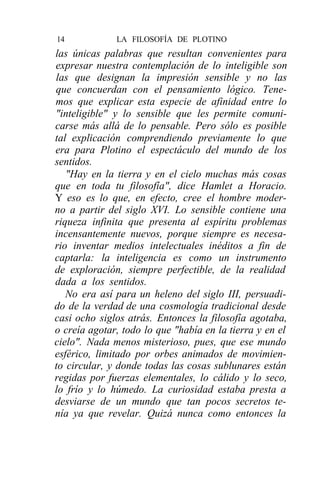 14            LA FILOSOFÍA DE PLOTINO
las únicas palabras que resultan convenientes para
expresar nuestra contemplación de lo inteligible son
las que designan la impresión sensible y no las
que concuerdan con el pensamiento lógico. Tene-
mos que explicar esta especie de afinidad entre lo
"inteligible" y lo sensible que les permite comuni-
carse más allá de lo pensable. Pero sólo es posible
tal explicación comprendiendo previamente lo que
era para Plotino el espectáculo del mundo de los
sentidos.
   "Hay en la tierra y en el cielo muchas más cosas
que en toda tu filosofía", dice Hamlet a Horacio.
Y eso es lo que, en efecto, cree el hombre moder-
no a partir del siglo XVI. Lo sensible contiene una
riqueza infinita que presenta al espíritu problemas
incensantemente nuevos, porque siempre es necesa-
rio inventar medios intelectuales inéditos a fin de
captarla: la inteligencia es como un instrumento
de exploración, siempre perfectible, de la realidad
dada a los sentidos.
   No era así para un heleno del siglo III, persuadi-
do de la verdad de una cosmología tradicional desde
casi ocho siglos atrás. Entonces la filosofía agotaba,
o creía agotar, todo lo que "había en la tierra y en el
cielo". Nada menos misterioso, pues, que ese mundo
esférico, limitado por orbes animados de movimien-
to circular, y donde todas las cosas sublunares están
regidas por fuerzas elementales, lo cálido y lo seco,
lo frío y lo húmedo. La curiosidad estaba presta a
desviarse de un mundo que tan pocos secretos te-
nía ya que revelar. Quizá nunca como entonces la
 