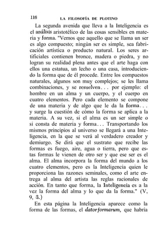 H6            LA FILOSOFÍA DE PLOTINO

    La segunda avenida que lleva a la Inteligencia es
 el análisis aristotélico de las cosas sensibles en mate-
ria y forma. "Vemos que aquello que se llama un ser
es algo compuesto; ningún ser es simple, sea fabri-
cación artística o producto natural. Los seres ar-
tificiales contienen bronce, madera o piedra, y no
logran su realidad plena antes que el arte haga con
ellos una estatua, un lecho o una casa, introducien-
do la forma que de él procede. Entre los compuestos
naturales, algunos son muy complejos; se les llama
combinaciones, y se resuelven. . . por ejemplo: el
hombre en un alma y un cuerpo, y el cuerpo en
cuatro elementos. Pero cada elemento se compone
de una materia y de algo que le da la forma. . .
y surge la cuestión de cómo la forma se aplica a la
materia. A su vez, si el alma es un ser simple o
si consta de materia y forma... Transportando los
mismos principios al universo se llegará a una Inte-
ligencia, en la que se verá al verdadero creador y
demiurgo. Se dirá que el sustrato que recibe las
formas es fuego, aire, agua o tierra, pero que es-
tas formas le vienen de otro ser y que ese ser es el
alma. El alma incorpora la forma del mundo a los
cuatro elementos, pero es la Inteligencia quien le
proporciona las razones seminales, como el arte en-
trega al alma del artista las reglas racionales de
acción. En tanto que forma, la Inteligencia es a la
vez la forma del alma y lo que da la forma." (V,
9, 3.)
   En esta página la Inteligencia aparece como la
forma de las formas, el dator formarum, que habría
 