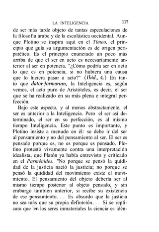 1 7
                                                    1
                   LA INTELIGENCIA
de ser más tarde objeto de tantas especulaciones de
la filosofía árabe y de la escolástica occidental. Aun-
que Plotino se inspira aquí en el Timeo, el prin-
cipio que guía su argumentación es de origen peri-
patético. Es el principio enunciado un poco más
arriba de que el ser en acto es necesariamente an-
terior al ser en potencia. "¿Cómo podría ser en acto
lo que es en potencia, si no hubiera una causa
que lo hiciera pasar a acto?" (Ibid., 4.) En tan-
to que datar formarum, la Inteligencia es, según
vemos, el acto puro de Aristóteles, es decir, el ser
que se ha realizado en su más plena e integral per-
fección.
   Bajo este aspecto, y al menos abstractamente, el
ser es anterior a la Inteligencia. Pero el ser así de-
terminado, el ser en su perfección, es al mismo
tiempo Inteligencia. Este punto es importante, y
Plotino insiste a menudo en él: se debe ir del ser
al pensamiento y no del pensamiento al ser. El ser es
pensado porque es, no es porque es pensado. Plo-
tino protestó vivamente contra una interpretación
idealista, que Platón ya había entrevisto y criticado
en el Parménides. "No porque se pensó la quidi-
dad de la justicia nació la justicia; no porque se
pensó la quididad del movimiento existe el movi-
miento. El pensamiento del objeto debería ser al
mismo tiempo posterior al objeto pensado, y sin
embargo también anterior, si recibe su existencia
de ese pensamiento. . . Es absurdo que la justicia
no sea más que su propia definición. . . Si se repli-
cara que 'en los seres inmateriales la ciencia es idén-
 