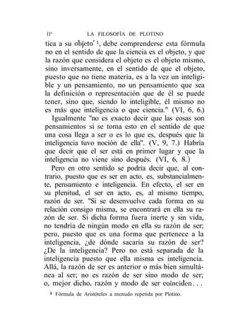 11°                LA FILOSOFÍA DE PLOTINO
 tica a su objeto'1, debe comprenderse esta fórmula
 no en el sentido de que la ciencia es el objeto, y que
 la razón que considera el objeto es el objeto mismo,
 sino inversamente, en el sentido de que el objeto,
puesto que no tiene materia, es a la vez un inteligi-
ble y un pensamiento, no un pensamiento que sea
la definición o representación que de él se puede
tener, sino que, siendo lo inteligible, él mismo no
es más que inteligencia o que ciencia." (VI, 6, 6.)
    Igualmente "no es exacto decir que las cosas son
pensamientos si se toma esto en el sentido de que
una cosa llega a ser o es lo que es, después que la
inteligencia tuvo noción de ella". (V, 9, 7.) Habría
que decir que el ser está en primer lugar y que la
inteligencia no viene sino después. (VI, 6, 8.)
    Pero en otro sentido se podría decir que, al con-
trario, puesto que es ser en acto, es, substancialmen-
te, pensamiento e inteligencia. En efecto, el ser en
su plenitud, el ser en acto, es, al mismo tiempo,
razón de ser. "Si se desenvuelve cada forma en su
relación consigo misma, se encontrará en ella su ra-
zón de ser. Si dicha forma fuera inerte y sin vida,
no tendría de ningún modo en ella su razón de ser;
pero, puesto que es una forma que pertenece a la
inteligencia, ¿de dónde sacaría su razón de ser?
¿De la inteligencia? Pero no está separada de la
inteligencia puesto que ella misma es inteligencia.
Allá, la razón de ser es anterior o más bien simultá-
nea al ser; no es razón de ser sino modo de ser;
o, mejor dicho, razón y modo de ser coinciden. . .
 1
      Fórmula de Aristóteles a menudo repetida por Plotino.
 