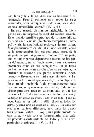 LA INTELIGENCIA                 121
  sabiduría y la vida del dios que es Saciedad e In-
  teligencia. Pues él contiene en sí todos los seres
  inmortales, toda inteligencia, todo dios, toda alma,
 en una inmovilidad eterna." (V, 1, 4.)
     En este aspecto de mundo inteligible, la Inteli-
 gencia es una trasposición ideal del mundo sensible.
 Es el mundo sensible despojado de su materialidad,
 es decir sin el cambio (lo eterno reemplaza al tiem-
 po), y sin la exterioridad recíproca de sus partes.
 Más precisamente: es afín al mundo sensible, como
 se lo representaban los estoicos, cuya teoría de la
 simpatía aceptó íntegramente Plotino. Tal simpatía,
 que es una rigurosa dependencia mutua de las par-
 tes del mundo, no se funda tanto en sus trabazones
mecánicas como en sus semejanzas. En la física
 de Plotino lo semejante actúa sobre su semejante, no
obstante la distancia que pueda separarlos. Acen-
tuemos y llevemos a su límite esta simpatía, y lle-
garemos a la unidad que constituye la Inteligencia.
En el mundo inteligible "todo es transparente; nada
hay oscuro, ni que oponga resistencia; todo ser es
visible para otro hasta en su intimidad; es una luz
para una luz. Todo ser tiene en sí todas las cosas y
ve todas las cosas en otros. Todo es en todo. Todo es
todo. Cada ser es todo. . . Allá, el sol es todos los
astros, y cada uno de ellos es el sol. . . En cada ser
resulta un carácter diferente, pero todos los carac-
teres se manifiestan. . . Aquí, una parte procede de
otra parte, y cada cosa es fragmentaria; allá, cada
ser procede a cada instante del todo, y es a la vez
particular y universal". (V, 8, 4.)
 