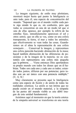 122          LA FILOSOFÍA DE PLOTINO
    La imagen siguiente, de estilo muy plotiniano,
 mostrará mejor hasta qué punto la Inteligencia es
 ante todo, para él, una especie de concentración del
 mundo. "Suponed que en el mundo visible cada par-
te siga siendo lo que es, sin confusión, pero que
 todas se concentran en una de un modo tal que si
 una de ellas aparece, por ejemplo la esfera de las
estrellas fijas, inmediatamente aparezcan el sol y
 otros astros; que en ella se vea, como en una esfera
transparente, la tierra, el mar y todos los animales;
que efectivamente se vean todas las cosas. Guarda-
remos en el alma la representación de una esfera
semejante. . . Conservad la imagen, y representaos
una esfera parecida haciendo abstracción de la masa;
haced también abstracción de las diferencias de po-
siciones y de la imagen de la materia; no os con-
tentéis con representaros una esfera más pequeña
que la primera. . . Viene entonces Dios aportándoos
su propio mundo con todos los dioses que en él ha-
bitan. Todos son cada uno y cada uno es todos; estan-
do todos juntos, difieren por sus potencias; pero to-
dos son un ser único con una potencia múltiple."
(V, 8, 9.)
   Muy claramente se presenta aquí la Inteligencia
como una especie de fusión y de unión de todas las
realidades cósmicas. La unión es tan íntima que no
puede existir en el mundo material, y la simpatía
de las partes del mundo visible es una débil ima-
gen de esta unidad fundamental.
   Asistimos aquí al momento en que la teoría estoica
de la simpatía universal se transforma en una teoría
 