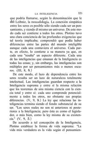 LA INTELIGENCIA                   123
que podría llamarse, según la denominación que le
dio Leibniz, la monadología. La conexión simpática
 entre los seres es posible sólo siendo cada ser un pen-
samiento, y siendo él mismo un universo. De este mo-
do cada ser contiene a todos los otros. Plotino tuvo
una clara conciencia de las profundas exigencias que
tal teoría implicaba; comprendió que podía haber
diferencias entre las partes del mundo inteligible
aunque cada una contuviera el universo. Cada par-
te, en efecto, lo contiene a su manera ya que, en
cada una "resalta" un aspecto diferente. Cada una
de las inteligencias que emanan de la Inteligencia es
todas las cosas; y, sin embargo, las inteligencias son
múltiples por ser pensamientos más o menos oscu-
ros. (III, 8, 8.)
   De este modo, el lazo de dependencia entre los
seres resulta ser un lazo de naturaleza totalmente
intelectual. Las inteligencias guardan respecto a la
Inteligencia suprema y entre sí la misma relación
que los teoremas de una misma ciencia con la cien-
cia total y entre sí: cada uno comprende potencial-
mente a todos los otros, no obstante sus propias
diferencias. (V, 9, 9.) La ley que relaciona las in-
teligencias termina siendo el fondo substancial de su
ser. "Los seres reales no son ni anteriores ni poste-
riores a la Inteligencia; pero ésta es como el legisla-
dor, o más bien, como la ley misma de su existen-
cia." (V, 9, 5.)
   De acuerdo a tal concepción de la Inteligencia,
Plotino establece la forma de vida suprema: "La
vida más verdadera es la vida según el pensamien-
 