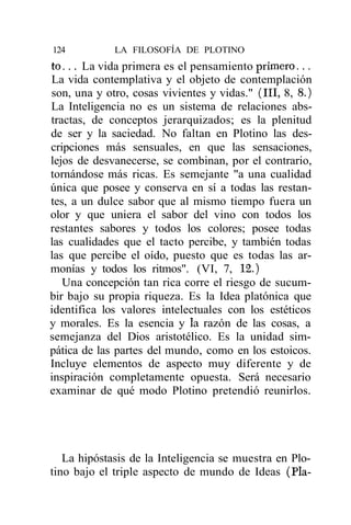 124          LA FILOSOFÍA DE PLOTINO
t o . . . La vida primera es el pensamiento primero...
La vida contemplativa y el objeto de contemplación
son, una y otro, cosas vivientes y vidas." (III, 8, 8.)
La Inteligencia no es un sistema de relaciones abs-
tractas, de conceptos jerarquizados; es la plenitud
de ser y la saciedad. No faltan en Plotino las des-
cripciones más sensuales, en que las sensaciones,
lejos de desvanecerse, se combinan, por el contrario,
tornándose más ricas. Es semejante "a una cualidad
única que posee y conserva en sí a todas las restan-
tes, a un dulce sabor que al mismo tiempo fuera un
olor y que uniera el sabor del vino con todos los
restantes sabores y todos los colores; posee todas
las cualidades que el tacto percibe, y también todas
las que percibe el oído, puesto que es todas las ar-
monías y todos los ritmos". (VI, 7, 12.)
   Una concepción tan rica corre el riesgo de sucum-
bir bajo su propia riqueza. Es la Idea platónica que
identifica los valores intelectuales con los estéticos
y morales. Es la esencia y la razón de las cosas, a
semejanza del Dios aristotélico. Es la unidad sim-
pática de las partes del mundo, como en los estoicos.
Incluye elementos de aspecto muy diferente y de
inspiración completamente opuesta. Será necesario
examinar de qué modo Plotino pretendió reunirlos.




   La hipóstasis de la Inteligencia se muestra en Plo-
tino bajo el triple aspecto de mundo de Ideas (Pía-
 