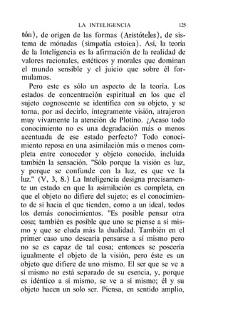 LA INTELIGENCIA                  125
 ton), de origen de las formas (Aristóteles), de sis-
 tema de mónadas (simpatía estoica). Así, la teoría
 de la Inteligencia es la afirmación de la realidad de
 valores racionales, estéticos y morales que dominan
 el mundo sensible y el juicio que sobre él for-
 mulamos.
   Pero este es sólo un aspecto de la teoría. Los
estados de concentración espiritual en los que el
sujeto cognoscente se identifica con su objeto, y se
torna, por así decirlo, íntegramente visión, atrajeron
muy vivamente la atención de Plotino. ¿Acaso todo
conocimiento no es una degradación más o menos
acentuada de ese estado perfecto? Todo conoci-
miento reposa en una asimilación más o menos com-
pleta entre conocedor y objeto conocido, incluida
también la sensación. "Sólo porque la visión es luz,
y porque se confunde con la luz, es que ve la
luz." (V, 3, 8.) La Inteligencia designa precisamen-
te un estado en que la asimilación es completa, en
que el objeto no difiere del sujeto; es el conocimien-
to de sí hacia el que tienden, como a un ideal, todos
los demás conocimientos. "Es posible pensar otra
cosa; también es posible que uno se piense a sí mis-
mo y que se eluda más la dualidad. También en el
primer caso uno desearía pensarse a sí mismo pero
no se es capaz de tal cosa; entonces se poseería
igualmente el objeto de la visión, pero éste es un
objeto que difiere de uno mismo. El ser que se ve a
sí mismo no está separado de su esencia, y, porque
es idéntico a sí mismo, se ve a sí mismo; él y su
objeto hacen un solo ser. Piensa, en sentido amplio,
 