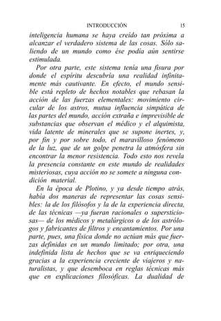 INTRODUCCIÓN                      15
inteligencia humana se haya creído tan próxima a
alcanzar el verdadero sistema de las cosas. Sólo sa-
liendo de un mundo como ése podía aún sentirse
estimulada.
   Por otra parte, este sistema tenía una fisura por
donde el espíritu descubría una realidad infinita-
mente más cautivante. En efecto, el mundo sensi-
ble está repleto de hechos notables que rebasan la
acción de las fuerzas elementales: movimiento cir-
cular de los astros, mutua influencia simpática de
las partes del mundo, acción extraña e imprevisible de
substancias que observan el médico y el alquimista,
vida latente de minerales que se supone inertes, y,
por fin y por sobre todo, el maravilloso fenómeno
de la luz, que de un golpe penetra la atmósfera sin
encontrar la menor resistencia. Todo esto nos revela
la presencia constante en este mundo de realidades
misteriosas, cuya acción no se somete a ninguna con-
dición material.
   En la época de Plotino, y ya desde tiempo atrás,
había dos maneras de representar las cosas sensi-
bles: la de los filósofos y la de la experiencia directa,
de las técnicas —ya fueran racionales o supersticio-
sas— de los médicos y metalúrgicos o de los astrólo-
gos y fabricantes de filtros y encantamientos. Por una
parte, pues, una física donde no actúan más que fuer-
zas definidas en un mundo limitado; por otra, una
indefinida lista de hechos que se va enriqueciendo
gracias a la experiencia creciente de viajeros y na-
turalistas, y que desemboca en reglas técnicas más
que en explicaciones filosóficas. La dualidad de
 