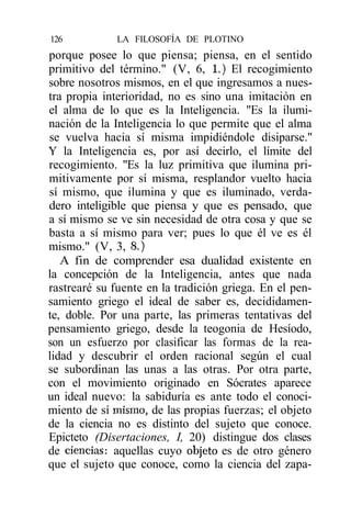 126           LA FILOSOFÍA DE PLOTINO
porque posee lo que piensa; piensa, en el sentido
primitivo del término." (V, 6, 1.) El recogimiento
sobre nosotros mismos, en el que ingresamos a nues-
tra propia interioridad, no es sino una imitación en
el alma de lo que es la Inteligencia. "Es la ilumi-
nación de la Inteligencia lo que permite que el alma
se vuelva hacia sí misma impidiéndole disiparse."
Y la Inteligencia es, por así decirlo, el límite del
recogimiento. "Es la luz primitiva que ilumina pri-
mitivamente por sí misma, resplandor vuelto hacia
sí mismo, que ilumina y que es iluminado, verda-
dero inteligible que piensa y que es pensado, que
a sí mismo se ve sin necesidad de otra cosa y que se
basta a sí mismo para ver; pues lo que él ve es él
mismo." (V, 3, 8.)
   A fin de comprender esa dualidad existente en
la concepción de la Inteligencia, antes que nada
rastrearé su fuente en la tradición griega. En el pen-
samiento griego el ideal de saber es, decididamen-
te, doble. Por una parte, las primeras tentativas del
pensamiento griego, desde la teogonia de Hesíodo,
son un esfuerzo por clasificar las formas de la rea-
lidad y descubrir el orden racional según el cual
se subordinan las unas a las otras. Por otra parte,
con el movimiento originado en Sócrates aparece
un ideal nuevo: la sabiduría es ante todo el conoci-
miento de sí mismo, de las propias fuerzas; el objeto
de la ciencia no es distinto del sujeto que conoce.
Epicteto (Disertaciones, I, 20) distingue dos clases
de ciencias: aquellas cuyo objeto es de otro género
que el sujeto que conoce, como la ciencia del zapa-
 
