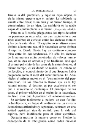 LA INTELIGENCIA                    127
 tero o la del gramático, y aquellas cuyo objeto es
 de la misma especie que el sujeto. La sabiduría se
cuenta entre éstas; es un bien y, al mismo tiempo, el
conocimiento de un bien. La sabiduría es la razón
 capaz de contemplarse a sí misma ( dewpr¡Ttx.6<; aihoú).
    Pero en la filosofía griega estos dos tfpos de saber
no permanecen separados, no dan nacimiento a dos
tipos distintos de ciencias como las ciencias morales
y las de la naturaleza. El espíritu no se afirma como
distinto a la naturaleza, ni la naturaleza como distinta
al espíritu. Desde Platón hay un continuo compro-
miso entre las dos tendencias. No sólo las ciencias
de la naturaleza están penetradas de valores huma-
nos, de la idea de armonía y de finalidad, sino que
el primer principio de las cosas de la naturaleza es, al
mismo tiempo, el ser donde se realiza, en estado de
perfección, el conocimiento de sí que Sócrates había
pregonado como el ideal del saber humano. En Aris-
tóteles el primer motor es el "pensamiento del pen-
samiento". En los estoicos la Razón que es la ley
natural misma, el destino, es por excelencia el ser
que a sí mismo se contempla. El principio de las
cosas, el primer eslabón en el orden de la naturaleza,
no hace más que hipostasiar el autoconocimiento.
   Se advierte fácilmente el peligro de esta fusión:
la Inteligencia, en lugar de realizarse en un sistema
de nociones articuladas y separadas, se trueca en una
actitud espiritual, rica de sentido para la vida del
espíritu, pero inutilizable para el saber científico.
   Desearía mostrar la manera como en Plotino la
concepción de la Inteligencia como orden racional
 