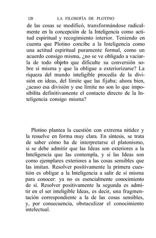 128          LA FILOSOFÍA DE PLOTINO
de las cosas se modificó, transformándose radical-
mente en la concepción de la Inteligencia como acti-
tud espiritual y recogimiento interior. Teniendo en
cuenta que Plotino concibe a la Inteligencia como
una actitud espiritual puramente formal, como un
acuerdo consigo misma, ¿no se ve obligado a vaciar-
la de todo objeto que dificulte su conversión so-
bre sí misma y que la obligue a exteriorizarse? La
riqueza del mundo inteligible procedía de la divi-
sión en ideas, del límite que las fijaba; ahora bien,
¿acaso esa división y ese límite no son lo que impo-
sibilita definitivamente el contacto directo de la In-
teligencia consigo misma?




   Plotino plantea la cuestión con extrema nitidez y
la resuelve en forma muy clara. En síntesis, se trata
de saber cómo ha de interpretarse el platonismo,
si se debe admitir que las Ideas son exteriores a la
Inteligencia que las contempla, y si las Ideas son
como ejemplares exteriores a las cosas sensibles que
las imitan. Resolver positivamente la primera cues-
tión es obligar a la Inteligencia a salir de sí misma
para conocer: ya no es esencialmente conocimiento
de sí. Resolver positivamente la segunda es admi-
tir en el ser inteligible Ideas, es decir, una fragmen-
tación correspondiente a la de las cosas sensibles,
y, por consecuencia, obstaculizar el conocimiento
intelectual.
 