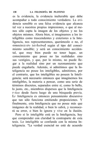 130          LA FILOSOFÍA DE PLOTINO
 es la evidencia, la evidencia inalterable que debe
 acompañar a todo conocimiento verdadero. La evi-
 dencia sensible es una falsa evidencia que alcanza
tal vez a nuestras propias impresiones, o que al me-
nos sólo capta la imagen de los objetos y no los
objetos mismos. Ahora bien, si imaginamos a los in-
teligibles como trascendentes y exteriores a la Inte-
ligencia, nos representaremos, querámoslo o no, el
 conocimiento intelectual según el tipo del conoci-
miento sensible; y será un conocimiento acciden-
tal, que muy bien puede no tener lugar, un
conocimiento que posee no las realidades sino
sus vestigios, y que, por lo mismo, no puede lle-
gar a la realidad sino por un razonamiento que
puede engañarla. Además, si admitimos que la In-
teligencia no posee los inteligibles, admitimos, por
el contrario, que los inteligibles no poseen la Inteli-
gencia; será necesario entonces que imaginemos los
inteligibles, la materia a pensar, como una serie de
términos discretos, separados entre sí, como lo bello,
lo justo, etc., miembros dispersos que la Inteligencia
iviúne desde fuera luego de una búsqueda previa.
Lr~ Inteligencia es entonces pensamiento discursivo
que tan sólo funciona emitiendo proposiciones. Y
finalmente, esta Inteligencia que no posee más que
imágenes de la realidad, o bien lo sabrá, y reconoce-
rá su error, o bien lo ignora y vive en la ilusión.
   Pero si lo inteligible está en la Inteligencia, hay
que comprender con claridad la contraparte de esta
tesis. Lo inteligible se confunde con la misma In-
teligencia. "La verdad esencial no está de acuerdo
 
