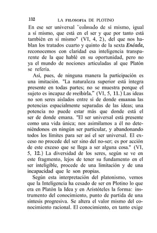 I32           LA FILOSOFÍA DE PLOTINO
 En ese ser universal ''colmado de sí mismo, igual
 a sí mismo, que está en el ser y que por tanto está
 también en sí mismo" (VI, 4, 2), del que nos ha-
blan los tratados cuarto y quinto de la sexta Enéada,
reconocemos con claridad esa inteligencia transpa-
 rente de la que hablé en su oportunidad, pero no
ya el mundo de nociones articuladas al que Platón
se refería.
   Así, pues, de ninguna manera la participación es
una imitación. "La naturaleza superior está íntegra
presente en todas partes; no se muestra porque el
sujeto es incapaz de recibirla." (VI, 5, 11.) Las ideas
no son seres aislados entre sí de donde emanan las
potencias espacialmente separadas de las ideas; una
potencia no puede estar más que donde está el
ser de donde emana. "El ser universal está presente
como una vida única; nos asimilamos a él no dete-
niéndonos en ningún ser particular, y abandonando
todos los límites para ser así el ser universal. El ex-
ceso no procede del ser sino del no-ser; es por acción
de este exceso que se llega a ser alguna cosa." (VI,
5, 12.) La diversidad de los seres, según se ve en
este fragmento, lejos de tener su fundamento en el
ser inteligible, procede de una limitación y de una
incapacidad que le son propias.
   Según esta interpretación del platonismo, vemos
que la Inteligencia ha cesado de ser en Plotino lo que
era en Platón la Idea y en Aristóteles la forma: ins-
trumento del conocimiento, punto de partida de una
síntesis progresiva. Se altera el valor mismo del co-
nocimiento racional. El conocimiento, en tanto exige
 