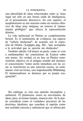 LA INTELIGENCIA                  133
una pluralidad de ideas relacionadas entre sí, tiene
lugar tan sólo en una forma caída de Inteligencia,
en el pensamiento discursivo. En este aspecto, el
neoplatonismo se nos muestra como un retorno ofen-
sivo de ideas muy antiguas, un retorno al "pensa-
miento prelógico" que ofusca la representación
distinta.
   La vida intelectual en Plotino es completamente
formal. Es el sentimiento de evidencia, esa especie
de "euforia intelectual", de acuerdo con la expre-
sión de Globot (Logique, pág. 24), "que acompaña
a la actividad que se ejercita sin obstáculos".
   También admito (al menos en parte, como se verá
a continuación) las conclusiones de Eucken sobre
este punto. En verdad, ya no hay en Plotino cono-
cimiento objetivo en el antiguo sentido del término;
el conocimiento "como unión inmediata con las co-
sas se transforma en una emoción oscura, un senti-
miento vital sin forma, una inaprehensible Stimmung.
El intelectualismo se destruye por su propia exa-
geración".




   Sin embargo es ésta una opinión incompleta y
unilateral. El plotinismo cierra un movimiento de
ideas; pero, al mismo tiempo, anuncia otro. Se lo pue-
de considerar como el verdadero precursor de las
doctrinas idealistas que conciben el espíritu como
una realidad concreta y substancial que se afirma por
 