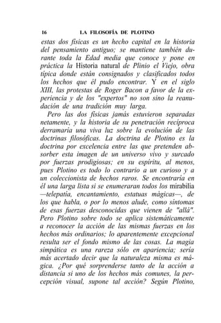 16            LA FILOSOFÍA DE PLOTINO
 estas dos físicas es un hecho capital en la historia
del pensamiento antiguo; se mantiene también du-
rante toda la Edad media que conoce y pone en
práctica la Historia natural de Plinio el Viejo, obra
típica donde están consignados y clasificados todos
los hechos que él pudo encontrar. Y en el siglo
XIII, las protestas de Roger Bacon a favor de la ex-
periencia y de los "expertos" no son sino la reanu-
dación de una tradición muy larga.
   Pero las dos físicas jamás estuvieron separadas
netamente, y la historia de su penetración recíproca
derramaría una viva luz sobre la evolución de las
doctrinas filosóficas. La doctrina de Plotino es la
doctrina por excelencia entre las que pretenden ab-
sorber esta imagen de un universo vivo y surcado
por fuerzas prodigiosas; en su espíritu, al menos,
pues Plotino es todo lo contrario a un curioso y a
un coleccionista de hechos raros. Se encontraría en
él una larga lista si se enumeraran todos los mirabilia
—telepatía, encantamiento, estatuas mágicas—, de
los que habla, o por lo menos alude, como síntomas
de esas fuerzas desconocidas que vienen de "allá".
Pero Plotino sobre todo se aplica sistemáticamente
a reconocer la acción de las mismas fuerzas en los
hechos más ordinarios; lo aparentemente excepcional
resulta ser el fondo mismo de las cosas. La magia
simpática es una rareza sólo en apariencia; sería
más acertado decir que la naturaleza misma es má-
gica. ¿Por qué sorprenderse tanto de la acción a
distancia si uno de los hechos más comunes, la per-
cepción visual, supone tal acción? Según Plotino,
 