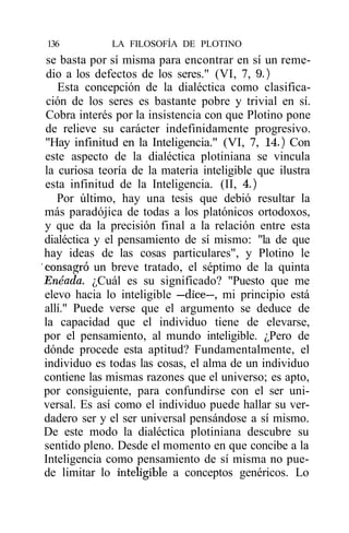 136          LA FILOSOFÍA DE PLOTINO
 se basta por sí misma para encontrar en sí un reme-
 dio a los defectos de los seres." (VI, 7, 9.)
    Esta concepción de la dialéctica como clasifica-
 ción de los seres es bastante pobre y trivial en sí.
 Cobra interés por la insistencia con que Plotino pone
 de relieve su carácter indefinidamente progresivo.
 "Hay infinitud en la Inteligencia." (VI, 7, 14.) Con
 este aspecto de la dialéctica plotiniana se vincula
 la curiosa teoría de la materia inteligible que ilustra
 esta infinitud de la Inteligencia. (II, 4.)
    Por último, hay una tesis que debió resultar la
 más paradójica de todas a los platónicos ortodoxos,
 y que da la precisión final a la relación entre esta
 dialéctica y el pensamiento de sí mismo: "la de que
 hay ideas de las cosas particulares", y Plotino le
'consagró un breve tratado, el séptimo de la quinta
 Enéada. ¿Cuál es su significado? "Puesto que me
 elevo hacia lo inteligible —dice—, mi principio está
 allí." Puede verse que el argumento se deduce de
 la capacidad que el individuo tiene de elevarse,
 por el pensamiento, al mundo inteligible. ¿Pero de
 dónde procede esta aptitud? Fundamentalmente, el
 individuo es todas las cosas, el alma de un individuo
 contiene las mismas razones que el universo; es apto,
 por consiguiente, para confundirse con el ser uni-
 versal. Es así como el individuo puede hallar su ver-
 dadero ser y el ser universal pensándose a sí mismo.
 De este modo la dialéctica plotiniana descubre su
 sentido pleno. Desde el momento en que concibe a la
 Inteligencia como pensamiento de sí misma no pue-
 de limitar lo inteligible a conceptos genéricos. Lo
 