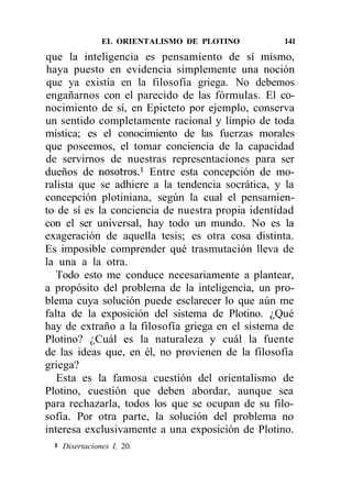 EL ORIENTALISMO DE PLOTINO        141

que la inteligencia es pensamiento de sí mismo,
haya puesto en evidencia simplemente una noción
que ya existía en la filosofía griega. No debemos
engañarnos con el parecido de las fórmulas. El co-
nocimiento de sí, en Epicteto por ejemplo, conserva
un sentido completamente racional y limpio de toda
mística; es el conocimiento de las fuerzas morales
que poseemos, el tomar conciencia de la capacidad
de servirnos de nuestras representaciones para ser
dueños de nosotros.1 Entre esta concepción de mo-
ralista que se adhiere a la tendencia socrática, y la
concepción plotiniana, según la cual el pensamien-
to de sí es la conciencia de nuestra propia identidad
con el ser universal, hay todo un mundo. No es la
exageración de aquella tesis; es otra cosa distinta.
Es imposible comprender qué trasmutación lleva de
la una a la otra.
   Todo esto me conduce necesariamente a plantear,
a propósito del problema de la inteligencia, un pro-
blema cuya solución puede esclarecer lo que aún me
falta de la exposición del sistema de Plotino. ¿Qué
hay de extraño a la filosofía griega en el sistema de
Plotino? ¿Cuál es la naturaleza y cuál la fuente
de las ideas que, en él, no provienen de la filosofía
griega?
   Esta es la famosa cuestión del orientalismo de
Plotino, cuestión que deben abordar, aunque sea
para rechazarla, todos los que se ocupan de su filo-
sofía. Por otra parte, la solución del problema no
interesa exclusivamente a una exposición de Plotino.
 1
     Disertaciones I, 20.
 