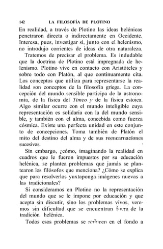 142          LA FILOSOFÍA DE PLOTINO
En realidad, a través de Plotino las ideas helénicas
penetraron directa o indirectamente en Occidente.
Interesa, pues, investigar si, junto con el helenismo,
no introdujo corrientes de ideas de otra naturaleza.
   Tratemos de precisar el problema. Es indudable
que la doctrina de Plotino está impregnada de he-
lenismo. Plotino vive en contacto con Aristóteles y
sobre todo con Platón, al que continuamente cita.
Los conceptos que utiliza para representarse la rea-
lidad son conceptos de la filosofía griega. La con-
cepción del mundo sensible participa de la astrono-
mía, de la física del Timeo y de la física estoica.
Algo similar ocurre con el mundo inteligible cuya
representación es solidaria con la del mundo sensi-
ble, y también con el alma, concebida como fuerza
cósmica. Existe una perfecta unidad en este conjun-
to de concepciones. Toma también de Platón el
mito del destino del alma y de sus reencarnaciones
sucesivas.                                            •
   Sin embargo, ¿cómo, imaginando la realidad en
cuadros que le fueron impuestos por su educación
helénica, se plantea problemas que jamás se plan-
tearon los filósofos que menciona? ¿Cómo se explica
que para resolverlos yuxtaponga imágenes nuevas a
las tradicionales?
   Si consideramos en Plotino no la representación
del mundo que se le impone por educación y que
acepta sin discutir, sino los problemas vivos, vere-
mos sin dificultad que se encuentran fiera de la
tradición helénica.
   Todos esos problemas se redicen en el fondo a
 