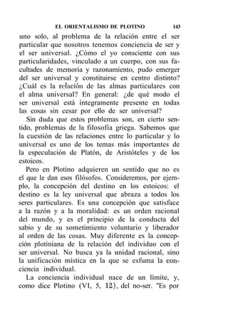 EL ORIENTALISMO DE PLOTINO             143
uno solo, al problema de la relación entre el ser
particular que nosotros tenemos conciencia de ser y
el ser universal. ¿Cómo el yo consciente con sus
particularidades, vinculado a un cuerpo, con sus fa-
cultades de memoria y razonamiento, pudo emerger
del ser universal y constituirse en centro distinto?
¿Cuál es la relación de las almas particulares con
el alma universal? En general: ¿de qué modo el
ser universal está íntegramente presente en todas
las cosas sin cesar por ello de ser universal?
   Sin duda que estos problemas son, en cierto sen-
tido, problemas de la filosofía griega. Sabemos que
la cuestión de las relaciones entre lo particular y lo
universal es uno de los temas más importantes de
la especulación de Platón, de Aristóteles y de los
estoicos.
   Pero en Plotino adquieren un sentido que no es
el que le dan esos filósofos. Consideremos, por ejem-
plo, la concepción del destino en los estoicos: el
destino es la ley universal que abraza a todos los
seres particulares. Es una concepción que satisface
a la razón y a la moralidad: es un orden racional
del mundo, y es el principio de la conducta del
sabio y de su sometimiento voluntario y liberador
al orden de las cosas. Muy diferente es la concep-
ción plotiniana de la relación del individuo con el
ser universal. No busca ya la unidad racional, sino
la unificación mística en la que se esfuma la con-
ciencia individual.
   La conciencia individual nace de un límite, y,
como dice Plotino (VI, 5, 12), del no-ser. "Es por
 
