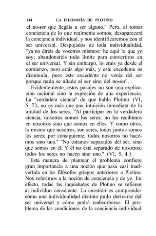 144           LA FILOSOFÍA DE PLOTINO
 el no-ser que llegáis a ser alguno." Pero, al tomar
 conciencia de lo que realmente somos, desaparecerá
 la conciencia individual, y nos identificaremos con el
 ser universal. Despojados de toda individualidad,
 "ya no diréis de vosotros mismos: he aquí lo que yo
 soy; abandonaréis todo límite para convertiros en
 el ser universal. Y sin embargo, lo erais ya desde el
 comienzo, pero erais algo más, y este excedente os
 disminuía, pues este excedente no venía del ser
porque nada se añade al ser sino del no-ser".
    Evidentemente, estos pasajes no son una explica-
ción racional sino la expresión de una experiencia.
La "verdadera ciencia" de que habla Plotino (VI,
5, 7), no es más que una intuición inmediata de la
unidad de los seres. "Al participar en la verdadera
ciencia, nosotros somos los seres; no los recibimos
en nosotros sino que somos en ellos. Y como otros,
lo mismo que nosotros, son seres, todos juntos somos
los seres; por consiguiente, todos nosotros no hace-
mos sino uno." "No estamos separados del ser, sino
que somos en él. Y él no está separado de nosotros;
todos los seres no hacen sino uno." (VI, 5, 4.)
   Esta manera de plantear el problema confiere
gran importancia a una noción que pasa casi inad-
vertida en los filósofos griegos anteriores a Plotino.
Nos referimos a la noción de conciencia y de yo. En
efecto, todas las inquietudes de Plotino se refieren
al individuo consciente. La cuestión es comprender
cómo una individualidad distinta pudo derivarse del
ser universal y cómo podrá reabsorberse. El pro-
blema de las condiciones de la conciencia individual
 