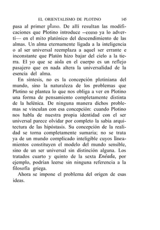 EL ORIENTALISMO DE PLOTINO            145
pasa al primer plano. De allí resultan las modifi-
caciones que Plotino introduce —como ya lo adver-
tí— en el mito platónico del descendimiento de las
almas. Un alma eternamente ligada a la inteligencia
o al ser universal reemplaza a aquel ser errante e
inconstante que Platón hizo bajar del cielo a la tie-
rra. El yo que se aisla en el cuerpo es un reflejo
pasajero que en nada altera la universalidad de la
esencia del alma.
   En síntesis, no es la concepción plotiniana del
mundo, sino la naturaleza de los problemas que
Plotino se plantea lo que nos obliga a ver en Plotino
una forma de pensamiento completamente distinta
de la helénica. De ninguna manera dichos proble-
mas se vinculan con esa concepción: cuando Plotino
nos habla de nuestra propia identidad con el ser
universal parece olvidar por completo la sabia arqui-
tectura de las hipóstasis. Su concepción de la reali-
dad se torna completamente sumaria; no se trata
ya de un mundo complicado inteligible cuyos linca-
mientos constituyen el modelo del mundo sensible,
sino de un ser universal sin distinción alguna. Los
tratados cuarto y quinto de la sexta Enéada, por
ejemplo, podrían leerse sin ninguna referencia a la
filosofía griega.
   Ahora se impone el problema del origen de esas
ideas.
 