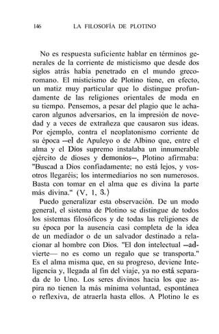 146           LA FILOSOFÍA DE PLOTINO



   No es respuesta suficiente hablar en términos ge-
nerales de la corriente de misticismo que desde dos
siglos atrás había penetrado en el mundo greco-
romano. El misticismo de Plotino tiene, en efecto,
un matiz muy particular que lo distingue profun-
damente de las religiones orientales de moda en
su tiempo. Pensemos, a pesar del plagio que le acha-
caron algunos adversarios, en la impresión de nove-
dad y a veces de extrañeza que causaron sus ideas.
Por ejemplo, contra el neoplatonismo corriente de
su época —el de Apuleyo o de Albino que, entre el
alma y el Dios supremo instalaba un innumerable
ejército de dioses y demonios—, Plotino afirmaba:
"Buscad a Dios confiadamente; no está lejos, y vos-
otros llegaréis; los intermediarios no son numerosos.
Basta con tomar en el alma que es divina la parte
más divina." (V, 1, 3.)
   Puedo generalizar esta observación. De un modo
general, el sistema de Plotino se distingue de todos
los sistemas filosóficos y de todas las religiones de
su época por la ausencia casi completa de la idea
de un mediador o de un salvador destinado a rela-
cionar al hombre con Dios. "El don intelectual —ad-
vierte— no es como un regalo que se transporta."
Es el alma misma que, en su progreso, deviene Inte-
ligencia y, llegada al fin del viaje, ya no está, separa-
da de lo Uno. Los seres divinos hacia los que as-
pira no tienen la más mínima voluntad, espontánea
o reflexiva, de atraerla hasta ellos. A Plotino le es
 