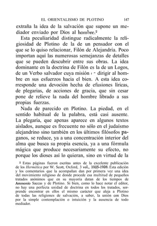 EL ORIENTALISMO DE PLOTINO                        147
extraña la idea de la salvación que supone un me-
diador enviado por Dios al hombre.2
   Esta peculiaridad distingue radicalmente la reli-
giosidad de Plotino de la de un pensador con el
que se lo quiso relacionar, Filón de Alejandría. Poco
importan aquí las numerosas semejanzas de detalles
que se pueden descubrir entre sus obras. La idea
dominante en la doctrina de Filón es la de un Logos,
de un Verbo salvador cuya misión t " dirigir al hom-
bre en sus esfuerzos hacia el bien. A esta idea co-
rresponde una devoción hecha de efusiones líricas,
de plegarias, de acciones de gracia, que sin cesar
pone de relieve la nada del hombre librado a sus
propias fuerzas.
   Nada de parecido en Plotino. La piedad, en el
sentido habitual de la palabra, está casi ausente.
La plegaria, que apenas aparece en algunos textos
aislados, aunque es frecuente no sólo en el judaísmo
alejandrino sino también en los últimos filósofos pa-
ganos, se reduce, ya a una concentración interior del
alma que busca su propia esencia, ya a una fórmula
mágica que produce necesariamente su efecto, no
porque los dioses así lo quieran, sino en virtud de la
   2
     Estas páginas fueron escritas antes de la excelente publicación
de los Hermética por W. Scott, Oxford, 3 vol, 1925-1926. Esta edición
y los comentarios que la acompañan dan por primera vez una idea
del movimiento religioso de donde procede esa multitud de pequeños
tratados anónimos que en su mayoría datan de los tiempos de
Ammonio Saccas y de Plotino. Si bien, como lo hace notar el editor,
no hay una perfecta unidad de doctrina en todos los tratados, sor-
prende encontrar en ellos el mismo carácter que aleja a Plotino
de todas las religiones de salvación, a saber, la unión con Dios
por la simple contemplación o intuición y la ausencia de todo
mediador.
 
