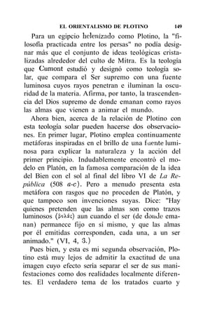 EL ORIENTALISMO DE PLOTINO              149
    Para un egipcio helenizado como Plotino, la "fi-
 losofía practicada entre los persas" no podía desig-
 nar más que el conjunto de ideas teológicas crista-
 lizadas alrededor del culto de Mitra. Es la teología
 que Cumont estudió y designó como teología so-
 lar, que compara el Ser supremo con una fuente
 luminosa cuyos rayos penetran e iluminan la oscu-
 ridad de la materia. Afirma, por tanto, la trascenden-
 cia del Dios supremo de donde emanan como rayos
 las almas que vienen a animar el mundo.
    Ahora bien, acerca de la relación de Plotino con
 esta teología solar pueden hacerse dos observacio-
nes. En primer lugar, Plotino emplea continuamente
metáforas inspiradas en el brillo de una fuente lumi-
nosa para explicar la naturaleza y la acción del
primer principio. Indudablemente encontró el mo-
delo en Platón, en la famosa comparación de la idea
 del Bien con el sol al final del libro VI de La Re-
pública (508 a-c). Pero a menudo presenta esta
metáfora con rasgos que no proceden de Platón, y
que tampoco son invenciones suyas. Dice: "Hay
quienes pretenden que las almas son como trazos
luminosos (&oXá?) aun cuando el ser (de donde ema-
nan) permanece fijo en sí mismo, y que las almas
por él emitidas corresponden, cada una, a un ser
animado." (VI, 4, 3.)
   Pues bien, y esta es mi segunda observación, Plo-
tino está muy lejos de admitir la exactitud de una
imagen cuyo efecto sería separar el ser de sus mani-
festaciones como dos realidades localmente diferen-
tes. El verdadero tema de los tratados cuarto y
 