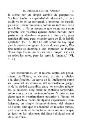 EL ORIENTALISMO DE PLOTINO              151
la siente por un simple cambio de perspectiva.
"O bien tenéis la capacidad de alcanzarlo, o bien
estáis ya en el ser universal, y entonces no buscáis
ya nada; o bien renunciáis porque os inclináis hacia
otro lado. . . No es necesario que venga para estar
presente; sois vosotros quienes habéis partido; pero
partir no es abandonarlo para ir a otra parte, pues
también allí está; pero, estando cerca de él, os habéis
apartado." (VI, 5, 12.) En esta teoría no hay lugar
para la práctica religiosa. Acerca de este punto, Plo-
tino remite su doctrina a una expresión de Platón:
"Dios, dijo Platón, no es exterior a ningún ser; está
en todos los seres, pero los seres lo ignoran." (VI,
9, 7.)



   Así encontramos, en el mismo centro del pensa-
miento de Plotino, un elemento extraño y rebelde
a la clasificación. La teoría de la Inteligencia como
ser universal no deriva ni del racionalismo griego,
ni de la piedad expandida entre los círculos religio-
sos de entonces. Este matiz de exotismo sorprendía,
como vimos, a sus contemporáneos. Y esto es tan
cierto que el neoplatonismo posterior a Plotino no
fue en absoluto, como divulgaron exposiciones insu-
ficientes, un simple desenvolvimiento del sistema
de Plotino, sino que lo abandonó en muchos puntos,
particularmente en la doctrina que ahora nos ocupa,
es decir, en las relaciones del alma individual con el
alma universal.
 