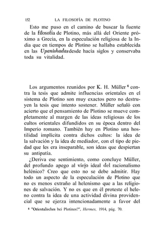 152              LA FILOSOFÍA DE PLOTINO
   Esto me puso en el camino de buscar la fuente
de la filosofía de Plotino, más allá del Oriente pró-
ximo a Grecia, en la especulación religiosa de la In-
dia que en tiempos de Plotino se hallaba establecida
en las Upanishadas desde hacía siglos y conservaba
toda su vitalidad.




    Los argumentos reunidos por K. H. Müller 4 con-
tra la tesis que admite influencias orientales en el
sistema de Plotino son muy exactos pero no destru-
yen la tesis que intento sostener. Müller señaló con
acierto que el pensamiento de Plotino se mueve com-
pletamente al margen de las ideas religiosas de los
cultos orientales difundidos en su época dentro del
Imperio romano. También hay en Plotino una hos-
tilidad implícita contra dichos cultos: la idea de
la salvación y la idea de mediador, con el tipo de pie-
dad que les era inseparable, son ideas que despiertan
su antipatía.
   ¿Deriva ese sentimiento, como concluye Müller,
del profundo apego al viejo ideal del racionalismo
helénico? Creo que esto no se debe admitir. Hay
todo un aspecto de la especulación de Plotino que
no es menos extraño al helenismo que a las religio-
nes de salvación. Y no es que en él proteste el hele-
no contra la idea de una actividad divina providen-
cial que se ejerza intencionadamente a favor del
 * "Orientalisches bei Plotinos?", Hermes, 1914, pág. 70.
 