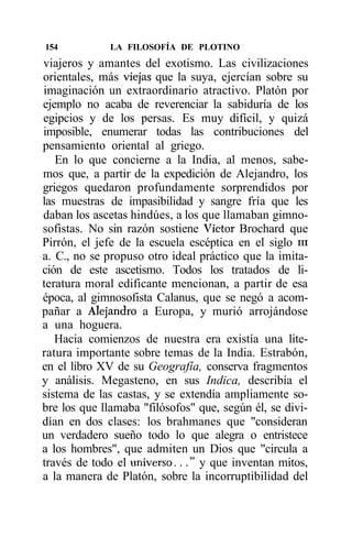 154           LA FILOSOFÍA DE PLOTINO
viajeros y amantes del exotismo. Las civilizaciones
orientales, más viejas que la suya, ejercían sobre su
imaginación un extraordinario atractivo. Platón por
ejemplo no acaba de reverenciar la sabiduría de los
egipcios y de los persas. Es muy difícil, y quizá
imposible, enumerar todas las contribuciones del
pensamiento oriental al griego.
   En lo que concierne a la India, al menos, sabe-
mos que, a partir de la expedición de Alejandro, los
griegos quedaron profundamente sorprendidos por
las muestras de impasibilidad y sangre fría que les
daban los ascetas hindúes, a los que llamaban gimno-
sofistas. No sin razón sostiene Víctor Brochard que
Pirrón, el jefe de la escuela escéptica en el siglo ni
a. C., no se propuso otro ideal práctico que la imita-
ción de este ascetismo. Todos los tratados de li-
teratura moral edificante mencionan, a partir de esa
época, al gimnosofista Calanus, que se negó a acom-
pañar a Alejandro a Europa, y murió arrojándose
a una hoguera.
   Hacia comienzos de nuestra era existía una lite-
ratura importante sobre temas de la India. Estrabón,
en el libro XV de su Geografía, conserva fragmentos
y análisis. Megasteno, en sus Indica, describía el
sistema de las castas, y se extendía ampliamente so-
bre los que llamaba "filósofos" que, según él, se divi-
dían en dos clases: los brahmanes que "consideran
un verdadero sueño todo lo que alegra o entristece
a los hombres", que admiten un Dios que "circula a
través de todo el universo..." y que inventan mitos,
a la manera de Platón, sobre la incorruptibilidad del
 