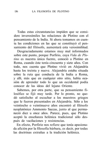 156          LA FILOSOFÍA DE PLOTINO




    Todas estas circunstancias impiden que se consi-
 dere inverosímiles las relaciones de Plotino con el
 pensamiento de la India. Si ahora tomamos en cuen-
 ta las condiciones en las que se constituyó el pen-
 samiento del filósofo, aumentará esta verosimilitud.
    Desgraciadamente estamos muy mal informados
sobre este punto, porque Porfirio, cuya Vida de Plo-
tino es nuestra única fuente, conoció a Plotino en
Roma, cuando éste tenía cincuenta y siete años. Con
todo, nos cuenta que Plotino vivió en Alejandría
hasta los treinta y nueve. Alejandría estaba situada
sobre la ruta que conducía de la India a Roma,
y allí, más que en cualquier otro sitio, había oca-
sión de aprender todo lo que un occidental podía
conocer de las ideas del lejano Oriente.
   Sabemos, por otra parte, que su pensamiento fi-
losófico se fijó muy tarde. Por lo pronto, no que-
dó satisfecho al escuchar a los maestros griegos
que le fueron presentados en Alejandría. Sólo a los
veintiocho o veintinueve años encontró al filósofo
neoplatónico Ammonio Saccas, junto al que perma-
neció diez u once años. Parece, pues, que Plotino
aceptó la enseñanza helénica tradicional sólo des-
pués de vacilaciones y resistencias.
   En efecto, Porfirio nos refiere que tenía apasiona-
da afición por la filosofía bárbara, es decir, por todas
las doctrinas extrañas a la tradición helénica.
 