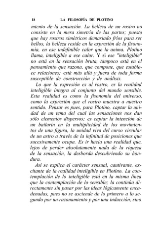 18             LA FILOSOFÍA DE PLOTINO
 miento de la sensación. La belleza de un rostro no
 consiste en la mera simetría de las partes; puesto
que hay rostros simétricos demasiado fríos para ser
 bellos, la belleza reside en la expresión de la fisono-
mía, en ese indefinible calor que la anima. Plotino
 llama, inteligible a ese calor. Y si ese "inteligible"
no está en la sensación bruta, tampoco está en el
pensamiento que razona, que compone, que estable-
ce relaciones; está más allá y juera de toda forma
susceptible de construcción y de análisis.
    Lo que la expresión es al rostro, es la realidad
inteligible íntegra al conjunto del mundo sensible.
Esta realidad es como la fisonomía del universo,
como la expresión que el rostro muestra a nuestro
sentido. Pensar es pues, para Plotino, captar la uni-
dad de un tema del cual las sensaciones nos dan
sólo elementos dispersos; es captar la intención de
un bailarín en la multiplicidad de los movimien-
tos de una figura, la unidad viva del curso circular
de un astro a través de la infinitud de posiciones que
sucesivamente ocupa. Es ir hacia una realidad que,
lejos de perder absolutamente nada de la riqueza
de la sensación, la desborda descubriendo su hon-
dura.
   Así se explica el carácter sensual, cautivante, ex-
citante de la realidad inteligible en Plotino. La con-
templación de lo inteligible está en la misma línea
que la contemplación de lo sensible; la continúa di-
rectamente sin pasar por las ideas lógicamente enca-
denadas, pues no se asciende de lo primero a lo se-
gundo por un razonamiento y por una inducción, sino
 