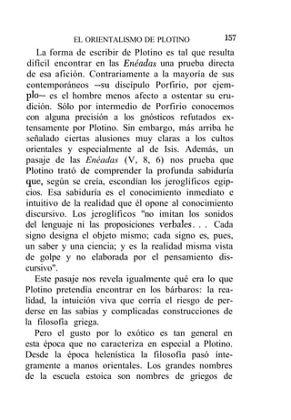 EL ORIENTALISMO DE PLOTINO             !57
    La forma de escribir de Plotino es tal que resulta
 difícil encontrar en las Enéadas una prueba directa
 de esa afición. Contrariamente a la mayoría de sus
 contemporáneos —su discípulo Porfirio, por ejem-
plo— es el hombre menos afecto a ostentar su eru-
 dición. Sólo por intermedio de Porfirio conocemos
con alguna precisión a los gnósticos refutados ex-
tensamente por Plotino. Sin embargo, más arriba he
señalado ciertas alusiones muy claras a los cultos
orientales y especialmente al de Isis. Además, un
pasaje de las Enéadas (V, 8, 6) nos prueba que
Plotino trató de comprender la profunda sabiduría
que, según se creía, escondían los jeroglíficos egip-
cios. Esa sabiduría es el conocimiento inmediato e
intuitivo de la realidad que él opone al conocimiento
discursivo. Los jeroglíficos "no imitan los sonidos
del lenguaje ni las proposiciones verbales. . . Cada
signo designa el objeto mismo; cada signo es, pues,
un saber y una ciencia; y es la realidad misma vista
de golpe y no elaborada por el pensamiento dis-
cursivo".
   Este pasaje nos revela igualmente qué era lo que
Plotino pretendía encontrar en los bárbaros: la rea-
lidad, la intuición viva que corría el riesgo de per-
derse en las sabias y complicadas construcciones de
la filosofía griega.
   Pero el gusto por lo exótico es tan general en
esta época que no caracteriza en especial a Plotino.
Desde la época helenística la filosofía pasó ínte-
gramente a manos orientales. Los grandes nombres
de la escuela estoica son nombres de griegos de
 