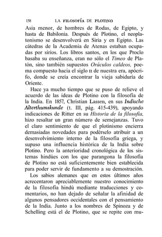 158          LA FILOSOFÍA DE PLOTINO
Asia menor, de hombres de Rodas, de Egipto, y
hasta de Babilonia. Después de Plotino, el neopla-
tonismo se desenvolverá en Siria y en Egipto. Las
cátedras de la Academia de Atenas estaban ocupa-
das por sirios. Los libros santos, en los que Proclo
basaba su enseñanza, eran no sólo el Timeo de Pla-
tón, sino también supuestos Oráculos caldeos, poe-
ma compuesto hacia el siglo n de nuestra era, apócri-
fo, donde se creía encontrar la vieja sabiduría de
Oriente.
   Hace ya mucho tiempo que se puso de relieve el
acuerdo de las ideas de Plotino con la filosofía de
la India. En 1857, Christian Lassen, en sus Indische
Alterthumskunde (t. III, pág. 415-439), apoyando
indicaciones de Ritter en su Historia de la filosofía,
hizo resaltar un gran número de semejanzas. Tuvo
el claro sentimiento de que el plotinismo encierra
demasiadas novedades para podérselo atribuir a un
desenvolvimiento interno de la filosofía griega, y
supuso una influencia histórica de la India sobre
Plotino. Pero la anterioridad cronológica de los sis-
temas hindúes con los que parangona la filosofía
de Plotino no está suficientemente bien establecida
para poder servir de fundamento a su demostración.
   Los sabios alemanes que en estos últimos años
acrecentaron apreciablemente nuestro conocimiento
de la filosofía hindú mediante traducciones y co-
mentarios, no han dejado de señalar la afinidad de
algunos pensadores occidentales con el pensamiento
de la India. Junto a los nombres de Spinoza y de
Schelling está el de Plotino, que se repite con mu-
 