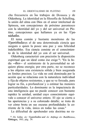 EL ORIENTALISMO DE PLOTINO                    159
cha frecuencia en los trabajos de Deussen y de
Oldenberg. La identidad en la filosofía de Schelling,
la unión del alma con Dios en el amor intelectual de
Spinoza, son concepciones de próximo parentesco
con la identidad del yo y del ser universal en Plo-
tino, concepciones que hallamos ya en las Upa-
nishadas.
   El tema común y bastante monótono de las
Upanishades es el de una determinada ciencia que
asegura a quien la posee una paz y una felicidad
indefectibles. Esa ciencia consiste en el conocimien-
to de la identidad del yo con el ser universal.
   Oldenberg caracterizó con precisión la disposición
espiritual que un ideal como ése exige 6: "En la In-
dia —dice— el sentimiento de la personalidad no ad-
quiere plena energía; por otra parte, no se reconoce
a los objetos una existencia sólida y bien asegurada
en límites precisos. La vida no está dominada por la
acción que se relaciona con la naturaleza individual
y fija de objetos resistentes, y que se ve forzada, para
lograr su fin, a profundizar y a estimar las menores
particularidades. Lo dominante es la impaciencia de
una inteligencia que no puede conocer con bastante
rapidez la unidad, unidad cuyo conocimiento equi-
vale a conocer el universo entero. El ojo se cierra a
las apariencias y a su coloreado detalle; se trata de
ver cómo brota en sus oscuras profundidades la co-
rriente de la vida, única en todas las cosas."
   La dificultad de aprehender esta doctrina no ra-
  6
     Díe Lehre der Upanishaden und die Anfcinge des Buddhismus,
Gottingen, 1915, pág. 39.
 