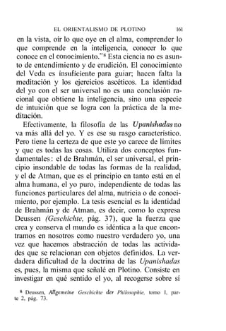 EL ORIENTALISMO DE PLOTINO                      161
 en la vista, oír lo que oye en el alma, comprender lo
 que comprende en la inteligencia, conocer lo que
 conoce en el conocimiento."8 Esta ciencia no es asun-
 to de entendimiento y de erudición. El conocimiento
 del Veda es insuficiente para guiar; hacen falta la
 meditación y los ejercicios ascéticos. La identidad
 del yo con el ser universal no es una conclusión ra-
 cional que obtiene la inteligencia, sino una especie
 de intuición que se logra con la práctica de la me-
 ditación.
    Efectivamente, la filosofía de las Upanishadas no
 va más allá del yo. Y es ese su rasgo característico.
 Pero tiene la certeza de que este yo carece de límites
 y que es todas las cosas. Utiliza dos conceptos fun-
 damentales : el de Brahmán, el ser universal, el prin-
cipio insondable de todas las formas de la realidad,
y el de Atman, que es el principio en tanto está en el
alma humana, el yo puro, independiente de todas las
funciones particulares del alma, nutricia o de conoci-
miento, por ejemplo. La tesis esencial es la identidad
de Brahmán y de Atman, es decir, como lo expresa
Deussen (Geschichte, pág. 37), que la fuerza que
crea y conserva el mundo es idéntica a la que encon-
tramos en nosotros como nuestro verdadero yo, una
vez que hacemos abstracción de todas las activida-
des que se relacionan con objetos definidos. La ver-
dadera dificultad de la doctrina de las Upanishadas
es, pues, la misma que señalé en Plotino. Consiste en
investigar en qué sentido el yo, al recogerse sobre sí
   8
     Deussen, Allgemeine Geschichte der Philosophie, tomo I, par-
te 2, pág. 73.
 