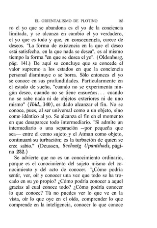 EL ORIENTALISMO DE PLOTINO             163
ro el yo que se abandona es el yo de la conciencia
limitada, y se alcanza en cambio el yo verdadero,
el yo que es todo y que, en consecuencia, carece de
deseos. "La forma de existencia en la que el deseo
está satisfecho, en la que nada se desea", es al mismo
tiempo la forma "en que se desea el yo". (Oldenberg,
pág. 141.) De aquí se concluye que se concede el
valor supremo a los estados en que la conciencia
personal disminuye o se borra. Sólo entonces el yo
se conoce en sus profundidades. Particularmente en
el estado de sueño, "cuando no se experimenta nin-
gún deseo, cuando no se tiene ensueños.. . cuando
no se sabe nada ni de objetos exteriores ni de uno
mismo" (Ibid., 140), es dado alcanzar el fin. No se
conoce, pues, al ser universal como a un objeto, sino
como idéntico al yo. Se alcanza el fin en el momento
en que desaparece todo intermediario. "Si admite un
intermediario o una separación —por pequeña que
sea— entre él como sujeto y el Atman como objeto,
continuará su turbación; es la turbación de quien se
cree sabio." (Deussen, Sechszig Upanishads, pági-
na 232.)
   Se advierte que no es un conocimiento ordinario,
porque es el conocimiento del sujeto mismo del co-
nocimiento y del acto de conocer. "¿Cómo podría
sentir, ver, oír y conocer una vez que todo se ha tro-
cado en su yo propio? ¿Cómo podría conocer a aquel
gracias al cual conoce todo? ¿Cómo podría conocer
lo que conoce? Tú no puedes ver lo que ve en la
vista, oír lo que oye en el oído, comprender lo que
comprende en la inteligencia, conocer lo que conoce
 