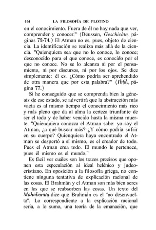 164           LA FILOSOFÍA DE PLOTINO
 en el conocimiento. Fuera de él no hay nada que ver,
 comprender y conocer." (Deussen, Geschichte, pá-
 ginas 73-74.) El Atman no es, pues, objeto de cien-
 cia. La identificación se realiza más allá de la cien-
cia. "Quienquiera sea que no lo conoce, lo conoce;
desconocido para el que conoce, es conocido por el
 que no conoce. No se lo alcanza ni por el pensa-
miento, ni por discursos, ni por los ojos. Se dice
simplemente: él es. ¿Cómo podría ser aprehendido
de otra manera que por esta palabra?" (Ibid., pá-
gina 77.)
    Si he conseguido que se comprenda bien la géne-
sis de ese estado, se advertirá que la abstracción más
vacía es al mismo tiempo el conocimiento más rico
y más pleno que da al alma la certeza triunfante de
ser el todo y de haber vencido hasta la misma muer-
te. "Quienquiera conozca el Atman sabe: yo soy el
Atman, ¿a qué buscar más? ¿Y cómo podría sufrir
en su cuerpo? Quienquiera haya encontrado el At-
man se despertó a sí mismo, es el creador de todo.
Pues el Atman crea todo. El mundo le pertenece,
pues él mismo es el mundo."
   Es fácil ver cuáles son los trazos precisos que opo-
nen esta especulación al ideal helénico y judeo-
cristiano. En oposición a la filosofía griega, no con-
tiene ninguna tentativa de explicación racional de
las cosas. El Brahmán y el Atman son más bien seres
en los que se reabsorben las cosas. Un texto del
Mahdbarata dice que Brahmán es el "no desenvuel-
to". Lo correspondiente a la explicación racional
sería, a lo sumo, una teoría de la emanación, que
 