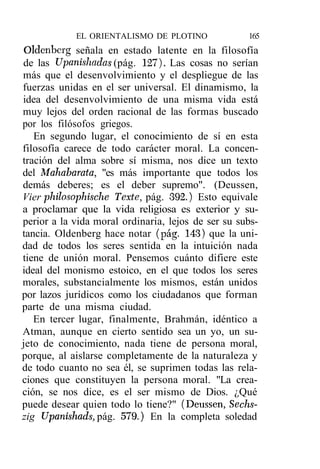 EL ORIENTALISMO DE PLOTINO              165
Oldenberg señala en estado latente en la filosofía
de las Upanishadas (pág. 127). Las cosas no serían
más que el desenvolvimiento y el despliegue de las
fuerzas unidas en el ser universal. El dinamismo, la
idea del desenvolvimiento de una misma vida está
muy lejos del orden racional de las formas buscado
por los filósofos griegos.
   En segundo lugar, el conocimiento de sí en esta
filosofía carece de todo carácter moral. La concen-
tración del alma sobre sí misma, nos dice un texto
del Mahabarata, "es más importante que todos los
demás deberes; es el deber supremo". (Deussen,
Vier philosophische Texte, pág. 392.) Esto equivale
a proclamar que la vida religiosa es exterior y su-
perior a la vida moral ordinaria, lejos de ser su subs-
tancia. Oldenberg hace notar (pág. 143) que la uni-
dad de todos los seres sentida en la intuición nada
tiene de unión moral. Pensemos cuánto difiere este
ideal del monismo estoico, en el que todos los seres
morales, substancialmente los mismos, están unidos
por lazos jurídicos como los ciudadanos que forman
parte de una misma ciudad.
   En tercer lugar, finalmente, Brahmán, idéntico a
Atman, aunque en cierto sentido sea un yo, un su-
jeto de conocimiento, nada tiene de persona moral,
porque, al aislarse completamente de la naturaleza y
de todo cuanto no sea él, se suprimen todas las rela-
ciones que constituyen la persona moral. "La crea-
ción, se nos dice, es el ser mismo de Dios. ¿Qué
puede desear quien todo lo tiene?" (Deussen, Sechs-
zig Upanishads, pág. 579.) En la completa soledad
 