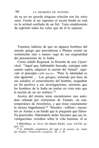 166              LA FILOSOFÍA DE PLOTINO
de su ser no guarda ninguna relación con los oíros
seres. Frente al ser supremo el asceta hindú no está
en la actitud confiada de un fiel. Trata simplemente
de suprimir todos los velos que de él lo separan.




   Tenemos indicios de que en algunos hombres del
mundo griego que precedieron a Plotino existía un
sentimiento más o menos vago de esa originalidad
del pensamiento de la India.
   Como señaló Regnaud, la fórmula de una Upani-
shad: "Aquel que, habiéndolo buscado, consigue todo
cuanto aspira, adquiere la noción del Atman", equi-
vale al precepto yvwíh asauTov. "Pero la identidad es
sólo aparente... Los griegos, tomando por base de
sus estudios el conocimiento del hombre, asignaban
un fin positivo a sus investigaciones, mientras que
los hombres de la India no tenían en vista más que
la noción de un ser místico."9
   Acerca del mismo tema encontramos una anéc-
dota relatada por Aristoxeno de Tarento, un con-
temporáneo de Aristóteles, y que tiene exactamente
la misma importancia.10 "Sócrates —refiere— encon-
tró en Atenas a un hindú que le preguntó qué filoso-
fía practicaba. Habiéndole dicho Sócrates que sus in-
vestigaciones versaban sobre la vida humana, él se
  9 Bibliothéque de l'£cole des Hautes Études, tomo XXVIII, pá-
gina 212.
  10
     En Aristocles, neoplatónico del siglo n de nuestra era, citado
por Eusebio. Preparación evangélica, XI, 3, 28,
 