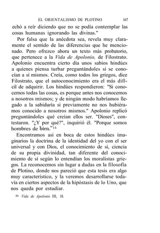 EL ORIENTALISMO DE PLOTINO             167
 echó a reír diciendo que no se podía contemplar las
 cosas humanas ignorando las divinas."
   Por falsa que la anécdota sea, revela muy clara-
mente el sentido de las diferencias que he mencio-
nado. Pero ofrezco ahora un texto más probatorio,
que pertenece a la Vida de Apolonio, de Filostrato.
Apolonio encuentra cierto día unos sabios hindúes
a quienes piensa turbar preguntándoles si se cono-
cían a sí mismos. Creía, como todos los griegos, dice
Filostrato, que el autoconocimiento era el más difí-
cil de adquirir. Los hindúes respondieron: "Si cono-
cemos todas las cosas, es porque antes nos conocemos
a nosotros mismos; y de ningún modo habríamos lle-
gado a la sabiduría si previamente no nos hubiéra-
mos conocido a nosotros mismos." Apolonio replicó
preguntándoles qué creían ellos ser. "Dioses", con-
testaron. "¿Y por qué?", inquirió él. "Porque somos
hombres de bien."11
   Encontramos así en boca de estos hindúes ima-
ginarios la doctrina de la identidad del yo con el ser
universal y con Dios, el conocimiento de sí, ciencia
de su propia divinidad, tan diferente del conoci-
miento de sí según lo entendían los moralistas grie-
gos. La reconocemos sin lugar a dudas en la filosofía
de Plotino, donde nos pareció que esta tesis era algo
muy característico, y la veremos desarrollarse toda-
vía en ciertos aspectos de la hipóstasis de lo Uno, que
nos queda por estudiar.
 " Vida de Apolonio III, 18.
 